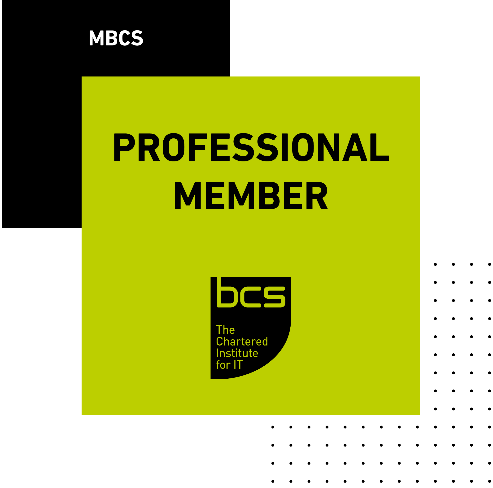 <h1><b>Member of BCS, The Chartered Institute for IT</b></h1><p>Membership recognises individuals as a competent, ethical and accountable professional who's using tech for good in today's society. It's about developing your skills and keeping up to date with the latest digital thinkingand being respected for your place in the industry.</p><p>More information can be found on the BCS website <a href='https://www.bcs.org/membership-and-registrations/become-a-member/professional-membership/' class='w3-hover-opacity' target='_blank'>the BCS Website (click here).</a>